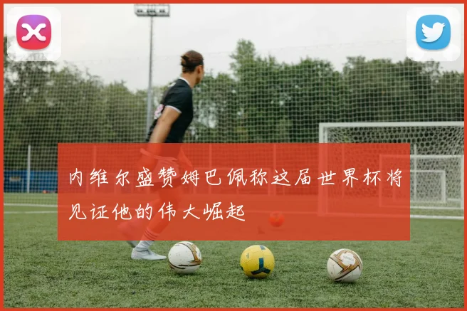 内维尔盛赞姆巴佩称这届世界杯将见证他的伟大崛起