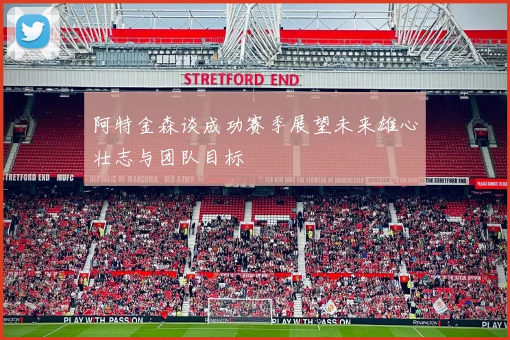 阿特金森谈成功赛季展望未来雄心壮志与团队目标