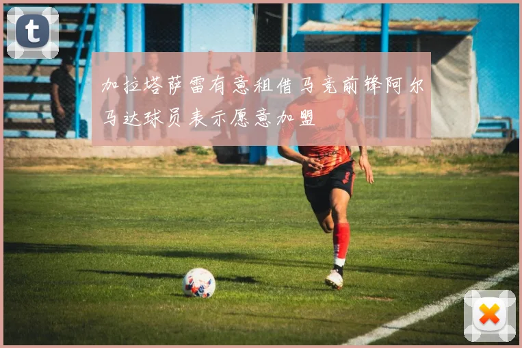加拉塔萨雷有意租借马竞前锋阿尔马达球员表示愿意加盟