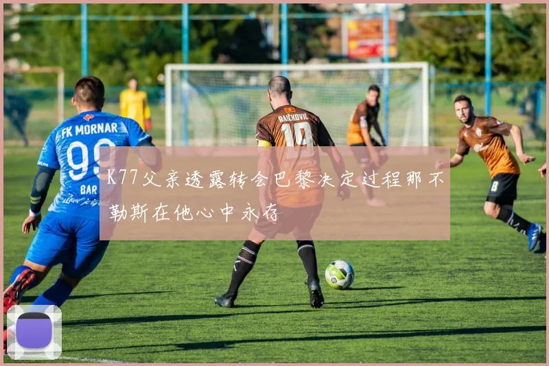 K77父亲透露转会巴黎决定过程那不勒斯在他心中永存