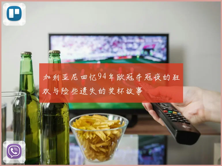 加利亚尼回忆94年欧冠夺冠夜的狂欢与险些遗失的奖杯故事