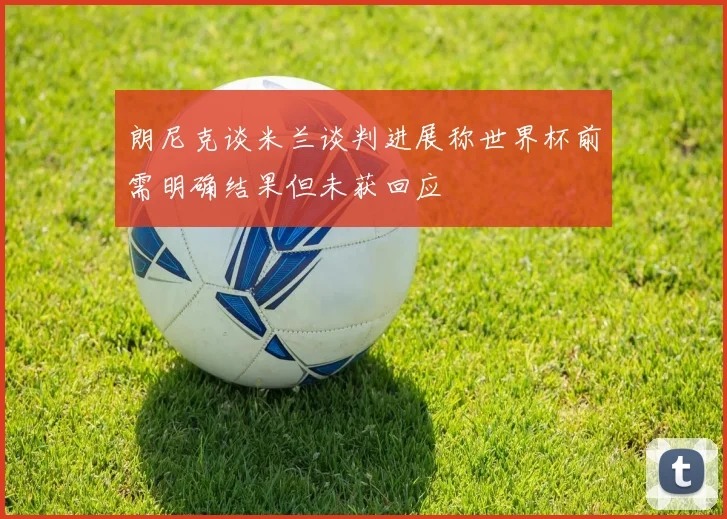 朗尼克谈米兰谈判进展称世界杯前需明确结果但未获回应