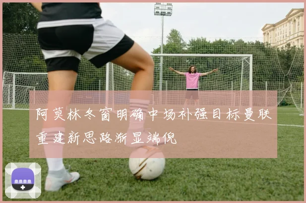 阿莫林冬窗明确中场补强目标曼联重建新思路渐显端倪