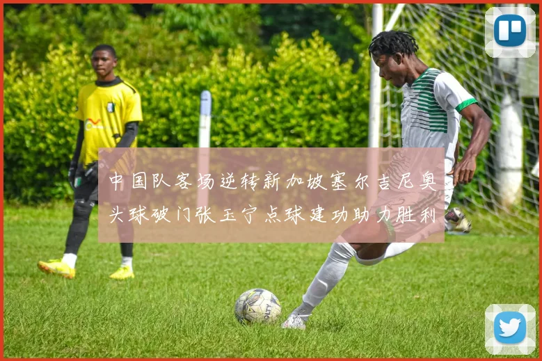 中国队客场逆转新加坡塞尔吉尼奥头球破门张玉宁点球建功助力胜利
