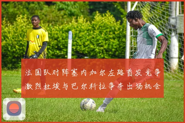 法国队对阵塞内加尔左路首发竞争激烈杜埃与巴尔科拉争夺出场机会