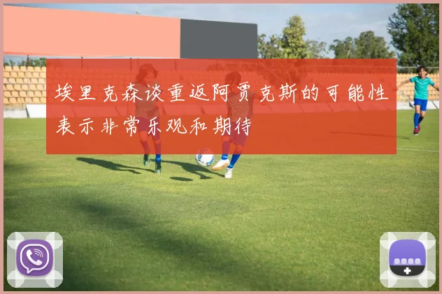 埃里克森谈重返阿贾克斯的可能性表示非常乐观和期待