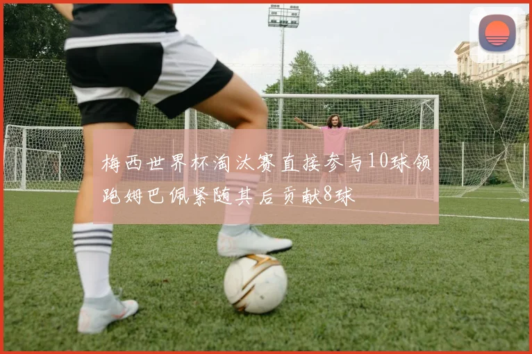 梅西世界杯淘汰赛直接参与10球领跑姆巴佩紧随其后贡献8球