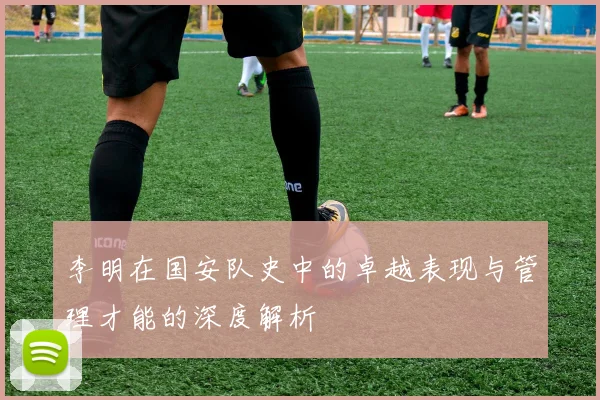李明在国安队史中的卓越表现与管理才能的深度解析