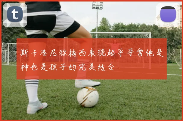 斯卡洛尼称梅西表现超乎寻常他是神也是孩子的完美结合