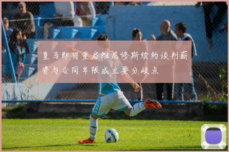 皇马即将重启维尼修斯续约谈判薪资与合同年限成主要分歧点