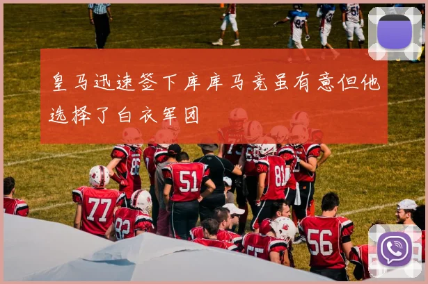 皇马迅速签下库库马竞虽有意但他选择了白衣军团