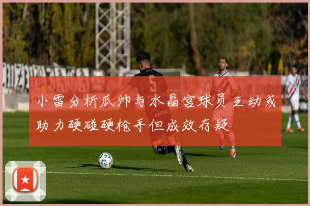 小雷分析瓜帅与水晶宫球员互动或助力硬碰硬枪手但成效存疑