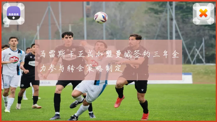 马雷斯卡正式加盟曼城签约三年全力参与转会策略制定