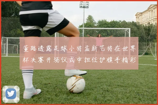董路透露足球小将孟新艺将在世界杯决赛开场仪式中担任护旗手精彩亮相