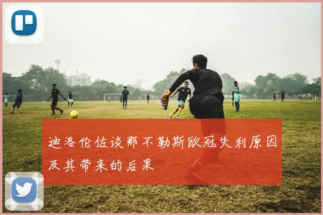迪洛伦佐谈那不勒斯欧冠失利原因及其带来的后果