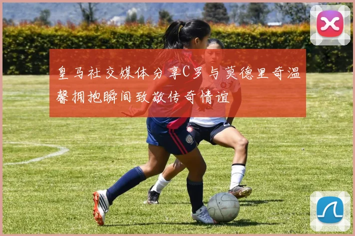 皇马社交媒体分享C罗与莫德里奇温馨拥抱瞬间致敬传奇情谊