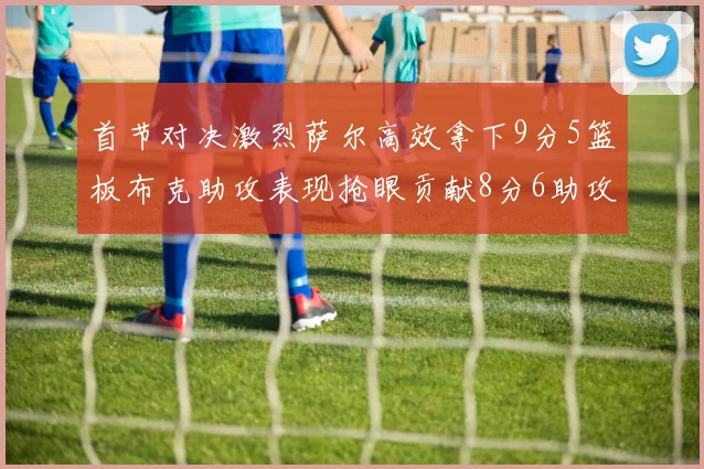 首节对决激烈萨尔高效拿下9分5篮板布克助攻表现抢眼贡献8分6助攻