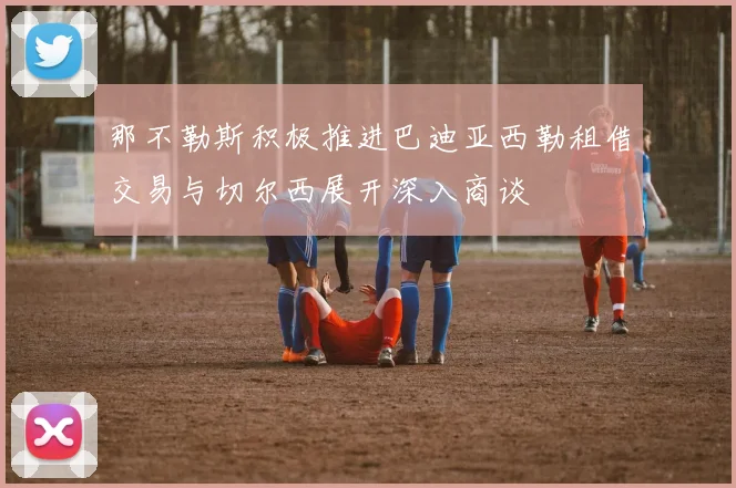 那不勒斯积极推进巴迪亚西勒租借交易与切尔西展开深入商谈