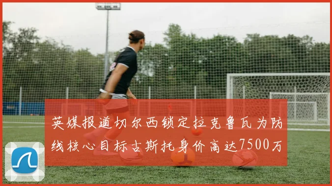 英媒报道切尔西锁定拉克鲁瓦为防线核心目标古斯托身价高达7500万镑