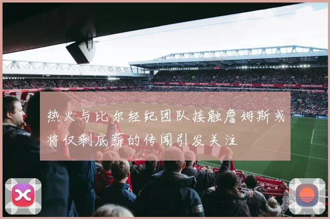 热火与比尔经纪团队接触詹姆斯或将仅剩底薪的传闻引发关注