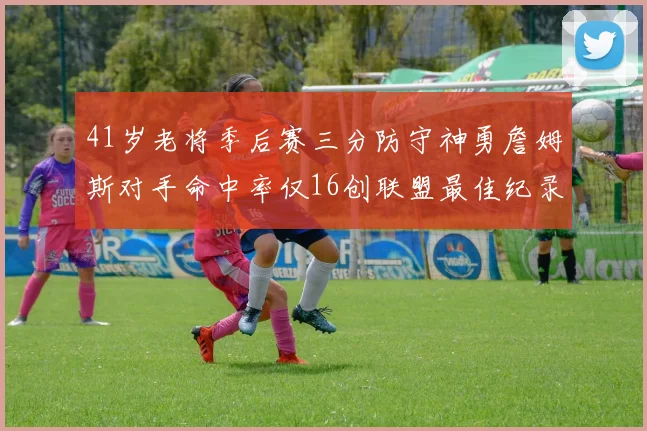 41岁老将季后赛三分防守神勇詹姆斯对手命中率仅16创联盟最佳纪录