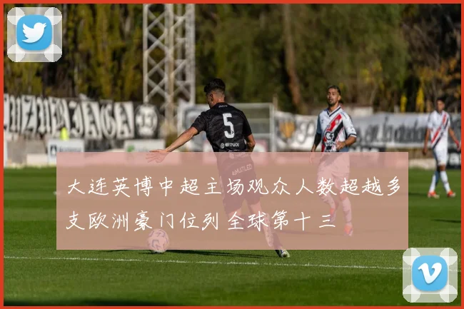 大连英博中超主场观众人数超越多支欧洲豪门位列全球第十三