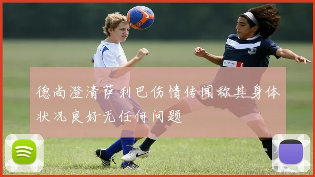 德尚澄清萨利巴伤情传闻称其身体状况良好无任何问题