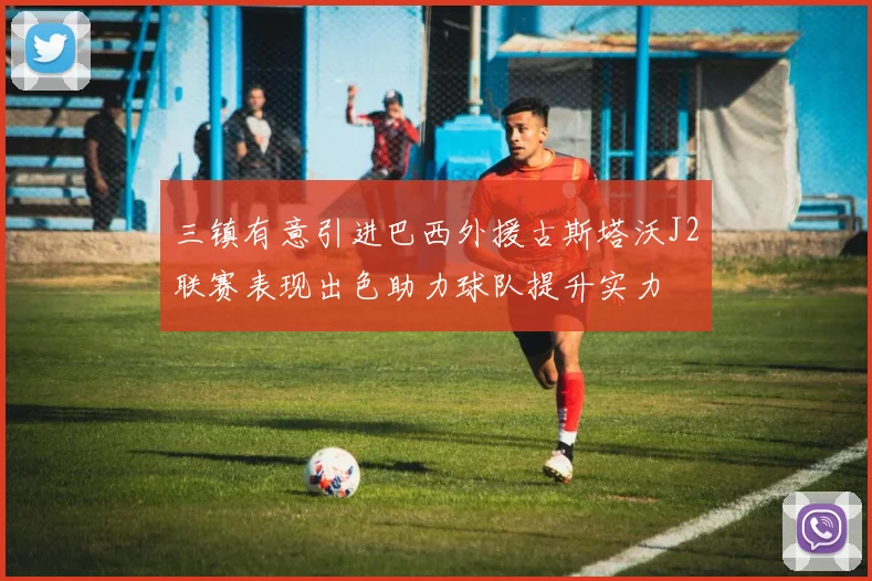 三镇有意引进巴西外援古斯塔沃J2联赛表现出色助力球队提升实力