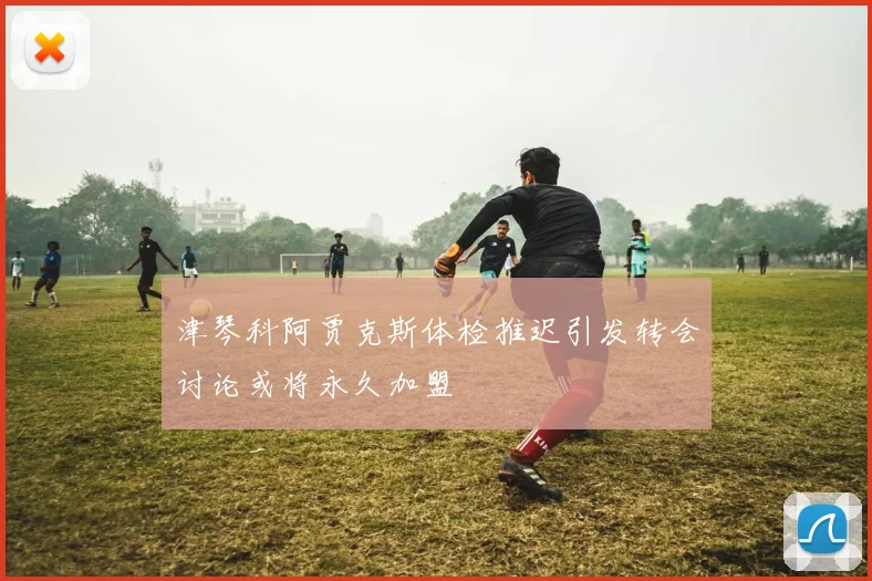 津琴科阿贾克斯体检推迟引发转会讨论或将永久加盟
