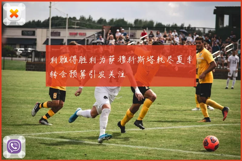 利雅得胜利为萨穆科斯塔耗尽夏季转会预算引发关注